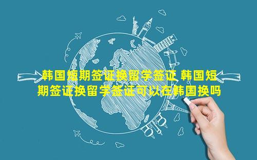 韩国短期签证换留学签证 韩国短期签证换留学签证可以在韩国换吗